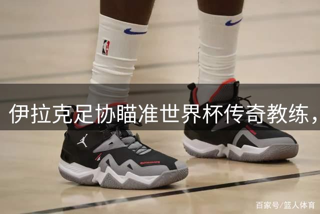 伊拉克足协瞄准世界杯传奇教练，雷格拉吉或执掌国家队