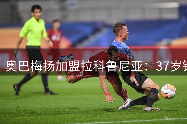 奥巴梅扬加盟拉科鲁尼亚：37岁锋霸誓言带队重返巅峰