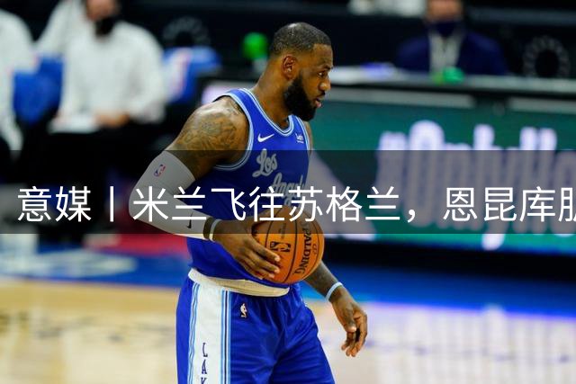 意媒丨米兰飞往苏格兰，恩昆库肌肉拉伤