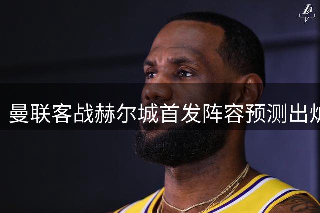 曼联客战赫尔城首发阵容预测出炉 两位新援将坐镇中场