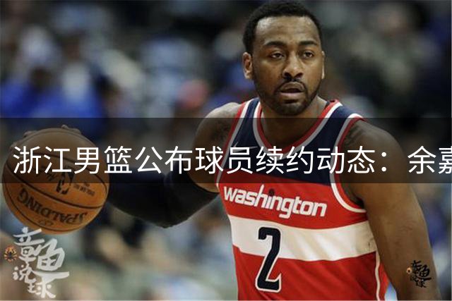 浙江男篮公布球员续约动态：余嘉豪签署四年新约