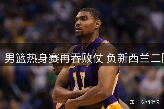 男篮热身赛再吞败仗 负新西兰二队暴露隐忧