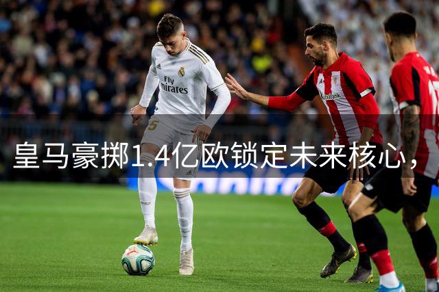 皇马豪掷1.4亿欧锁定未来核心，19岁新星创俱乐部转会纪录