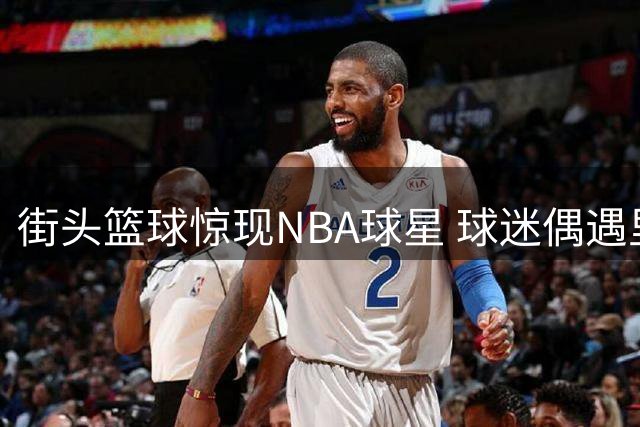 街头篮球惊现NBA球星 球迷偶遇里夫斯上演实力碾压