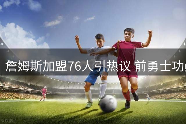 詹姆斯加盟76人引热议 前勇士功勋总经理迈尔斯成幕后关键