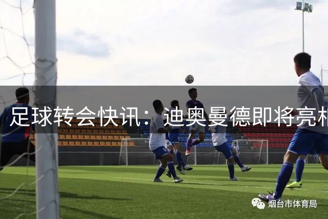 足球转会快讯：迪奥曼德即将亮相伯纳乌