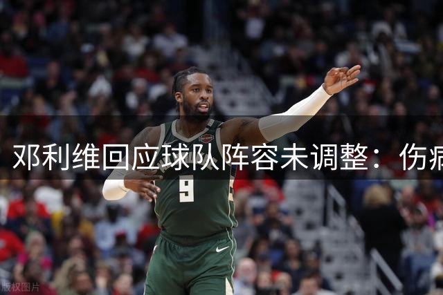 邓利维回应球队阵容未调整：伤病影响表现 现有阵容足够强劲