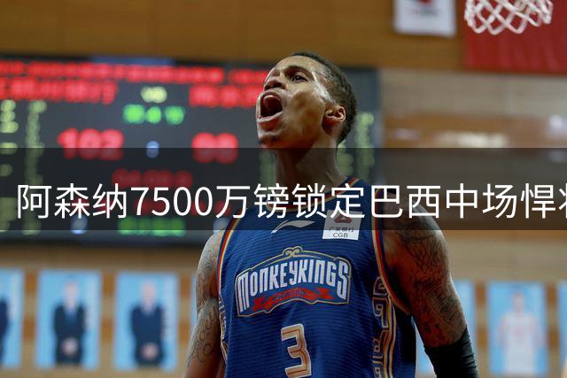 阿森纳7500万镑锁定巴西中场悍将 谈判拉锯战背后暗藏玄机