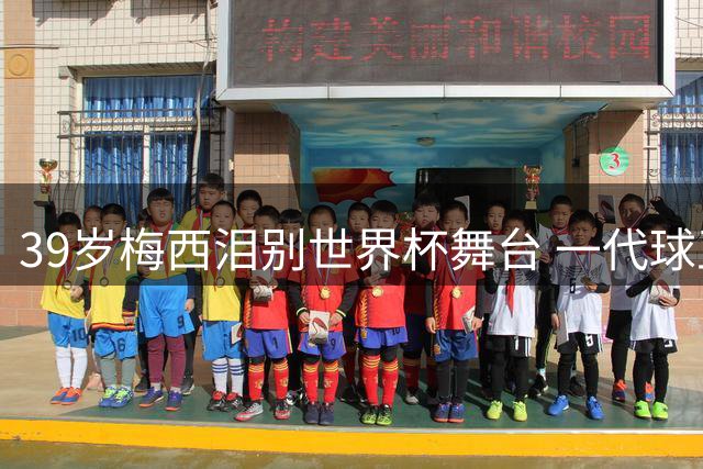 39岁梅西泪别世界杯舞台 一代球王传奇谢幕催人泪下